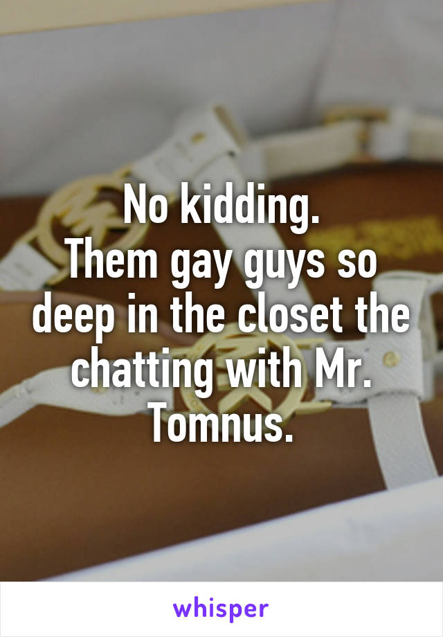 No kidding.
Them gay guys so deep in the closet the chatting with Mr. Tomnus.