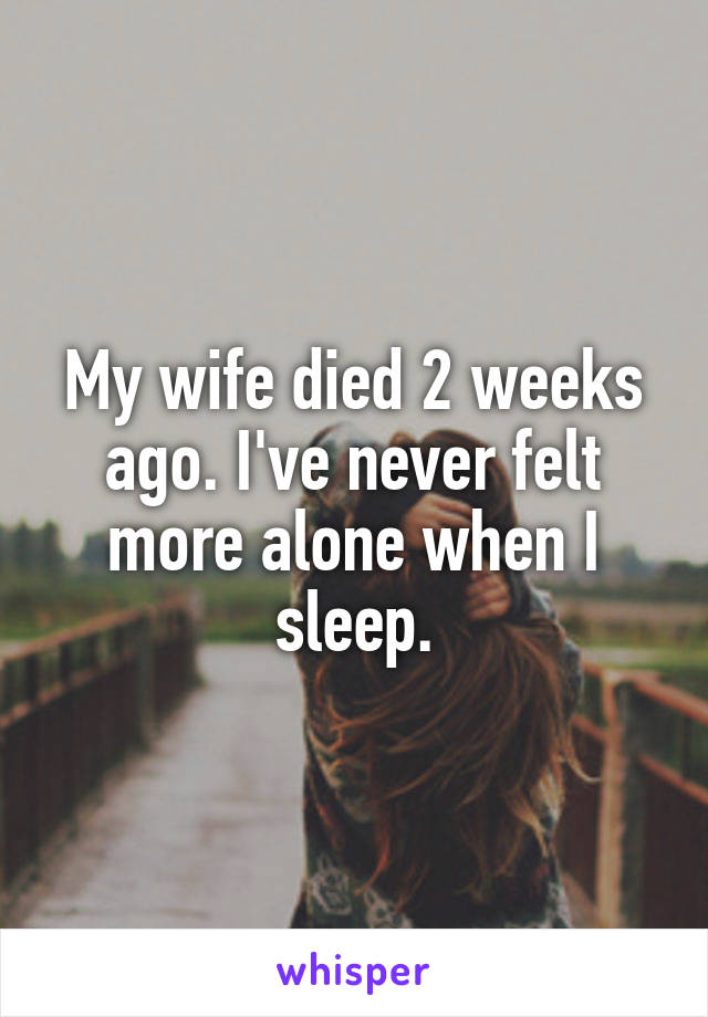 My wife died 2 weeks ago. I've never felt more alone when I sleep.