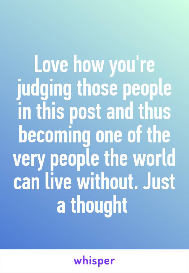 Love how you're judging those people in this post and thus becoming one of the very people the world can live without. Just a thought 