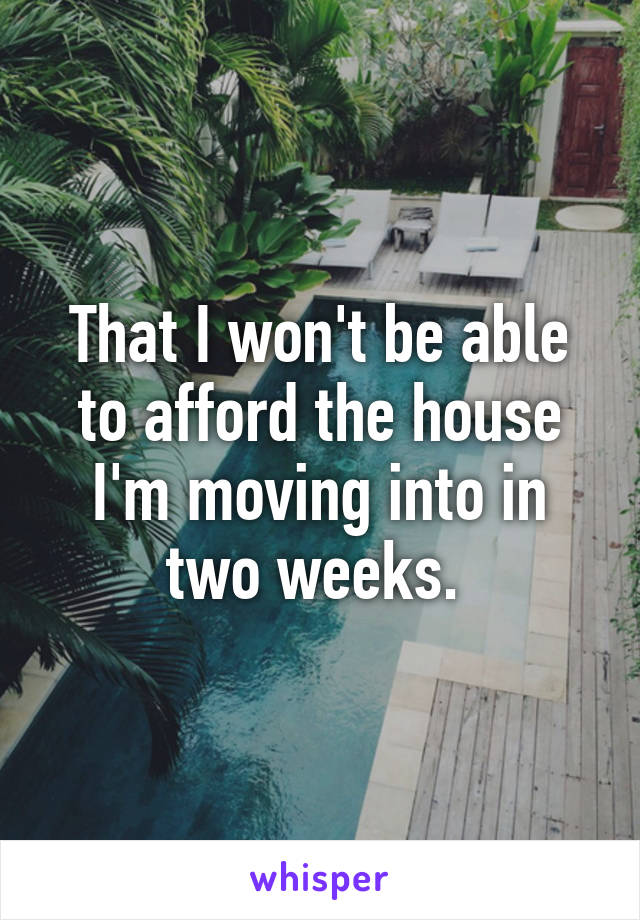 That I won't be able to afford the house I'm moving into in two weeks. 