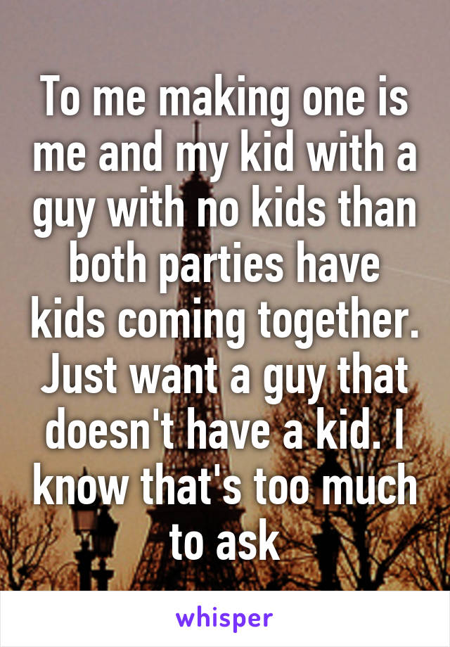 To me making one is me and my kid with a guy with no kids than both parties have kids coming together. Just want a guy that doesn't have a kid. I know that's too much to ask