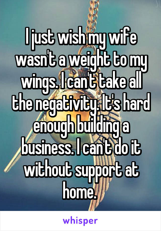 I just wish my wife wasn't a weight to my wings. I can't take all the negativity. It's hard enough building a business. I can't do it without support at home. 