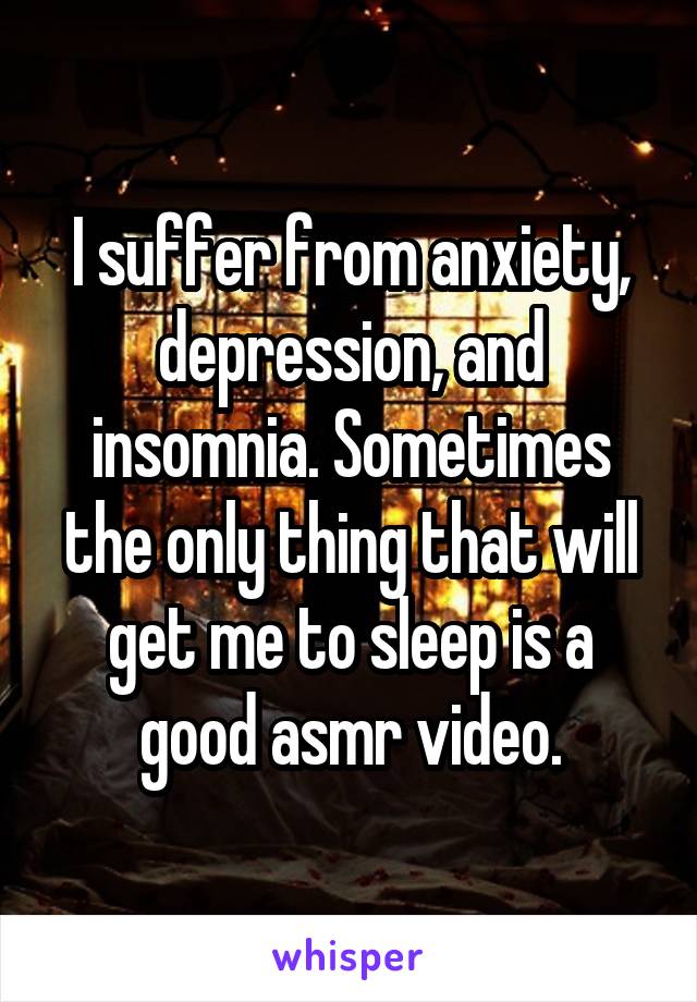 I suffer from anxiety, depression, and insomnia. Sometimes the only thing that will get me to sleep is a good asmr video.