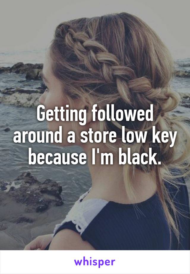 Getting followed around a store low key because I'm black.