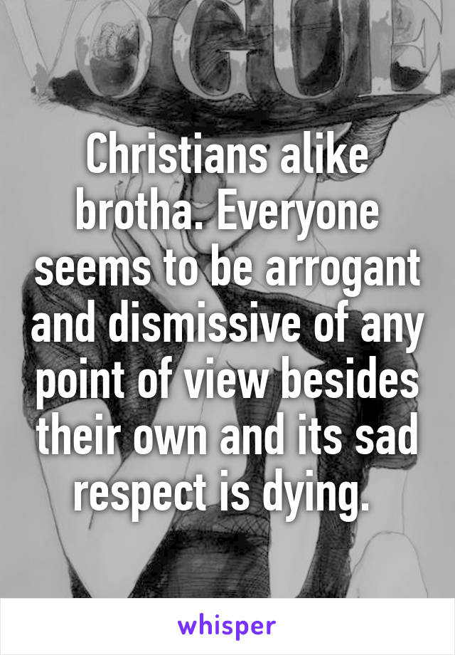 Christians alike brotha. Everyone seems to be arrogant and dismissive of any point of view besides their own and its sad respect is dying. 