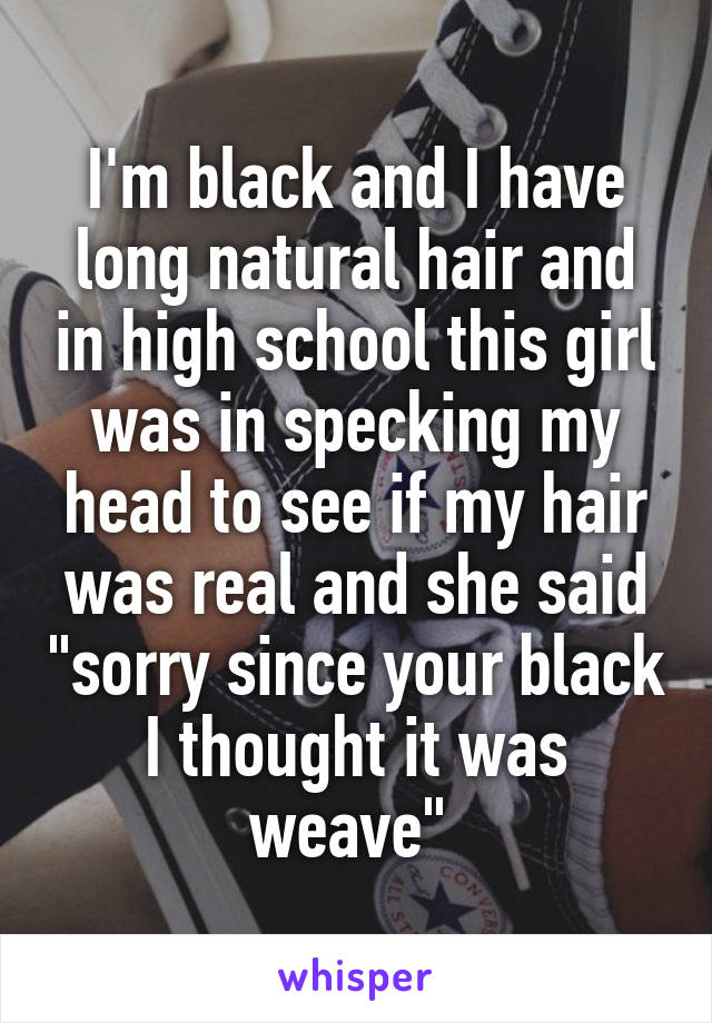 I'm black and I have long natural hair and in high school this girl was in specking my head to see if my hair was real and she said "sorry since your black I thought it was weave" 