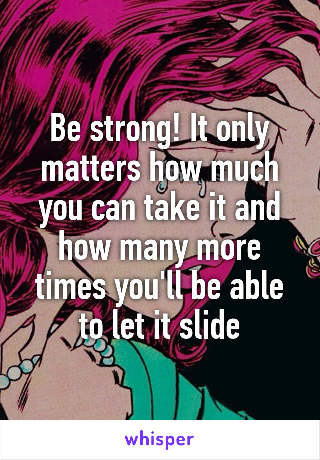 Be strong! It only matters how much you can take it and how many more times you'll be able to let it slide