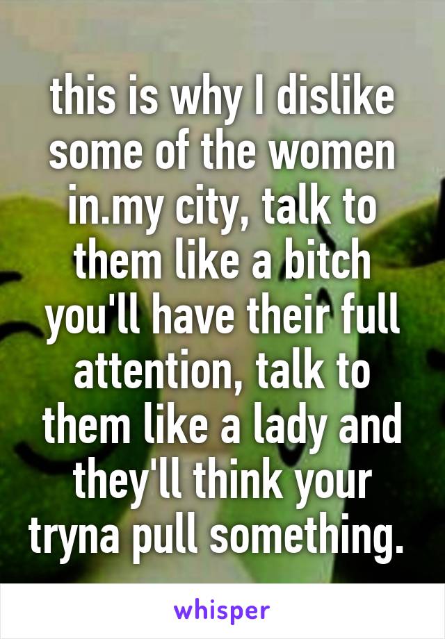 this is why I dislike some of the women in.my city, talk to them like a bitch you'll have their full attention, talk to them like a lady and they'll think your tryna pull something. 