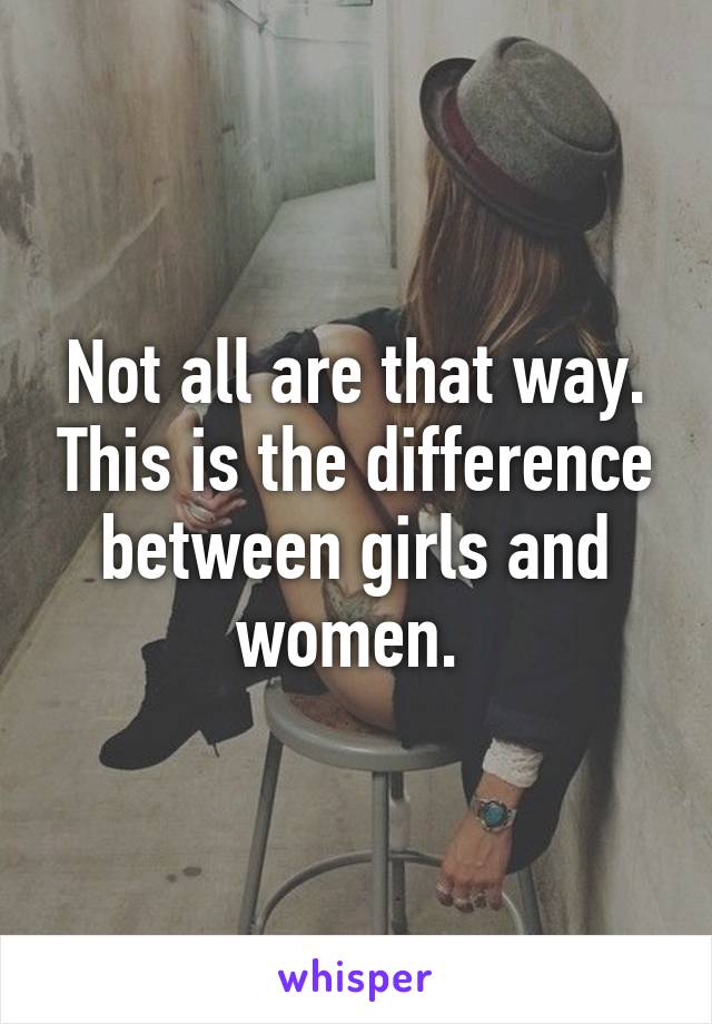 Not all are that way. This is the difference between girls and women. 