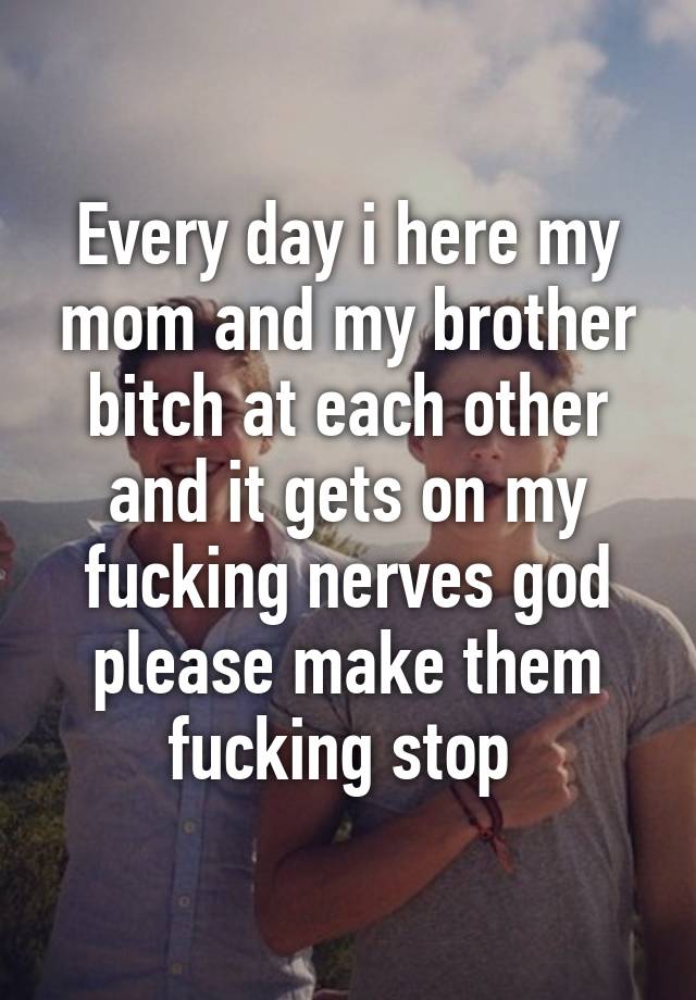 Every Day I Here My Mom And My Brother Bitch At Each Other And It Gets On My Fucking Nerves God