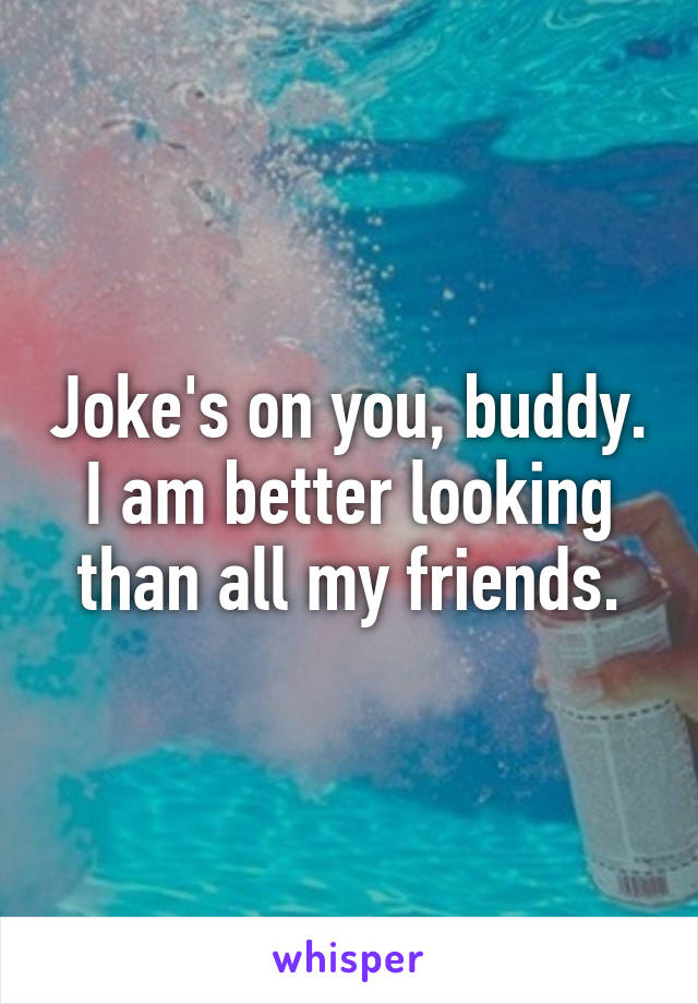 Joke's on you, buddy. I am better looking than all my friends.