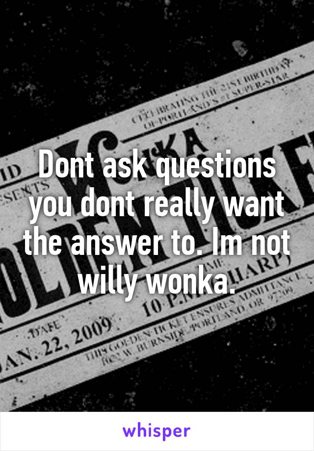 Dont ask questions you dont really want the answer to. Im not willy wonka.