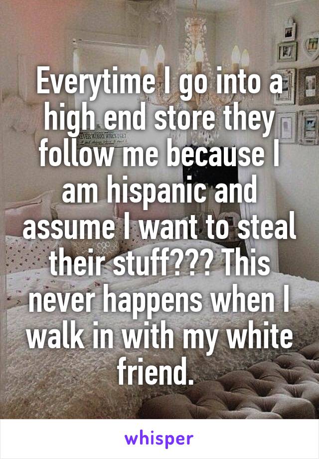 Everytime I go into a high end store they follow me because I am hispanic and assume I want to steal their stuff??? This never happens when I walk in with my white friend. 