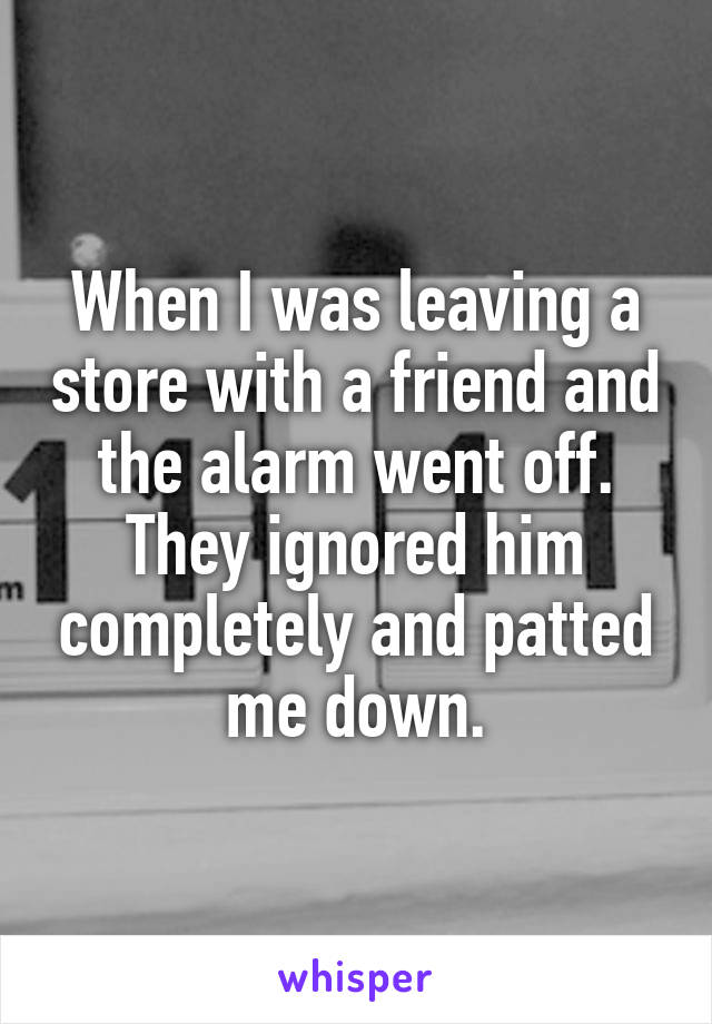 When I was leaving a store with a friend and the alarm went off. They ignored him completely and patted me down.