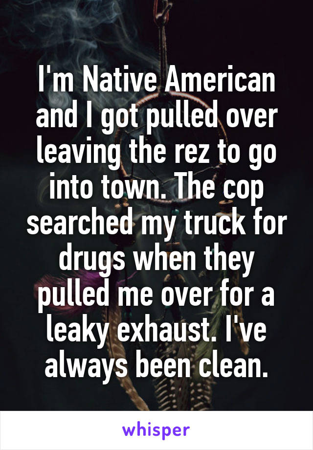 I'm Native American and I got pulled over leaving the rez to go into town. The cop searched my truck for drugs when they pulled me over for a leaky exhaust. I've always been clean.