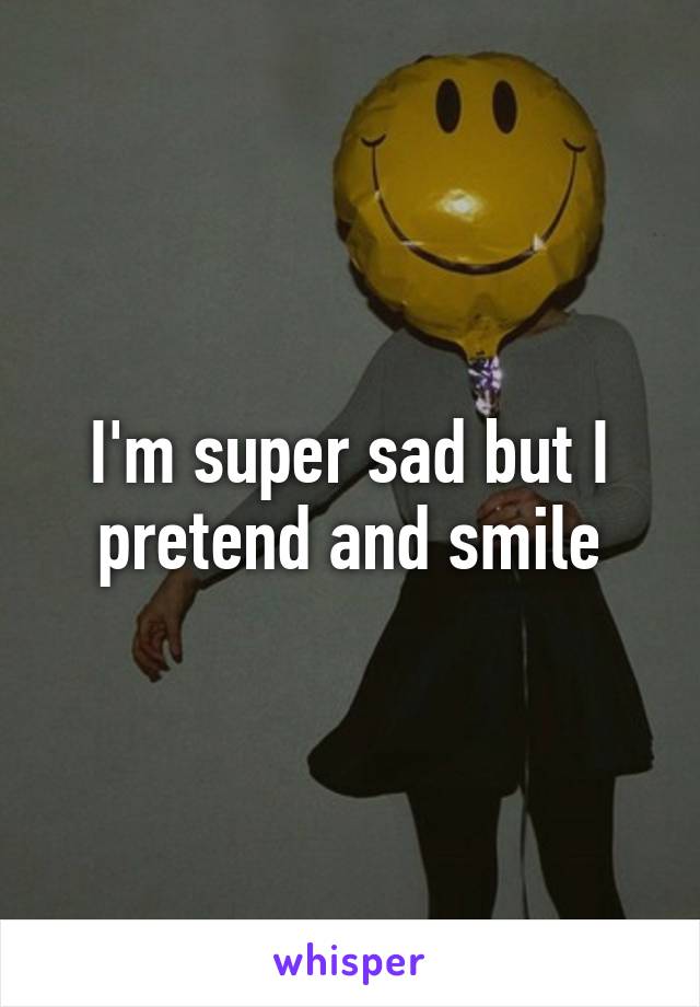I'm super sad but I pretend and smile