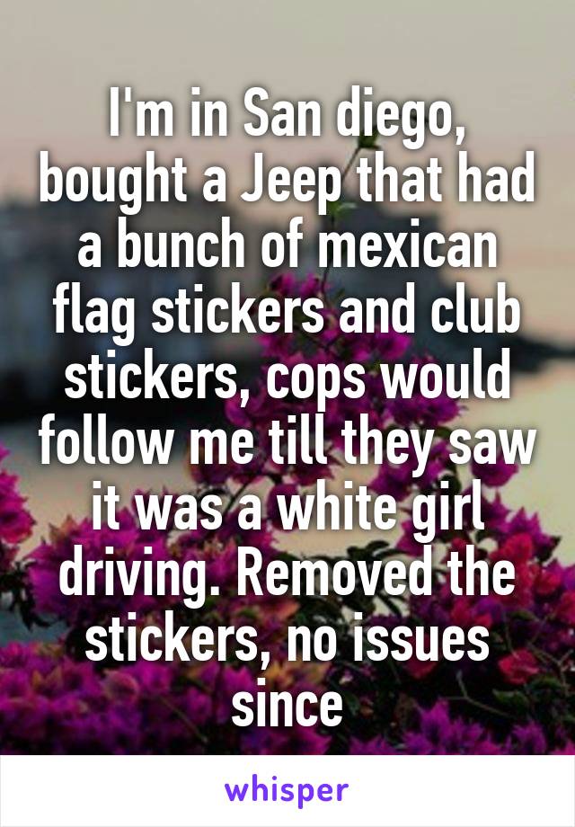 I'm in San diego, bought a Jeep that had a bunch of mexican flag stickers and club stickers, cops would follow me till they saw it was a white girl driving. Removed the stickers, no issues since