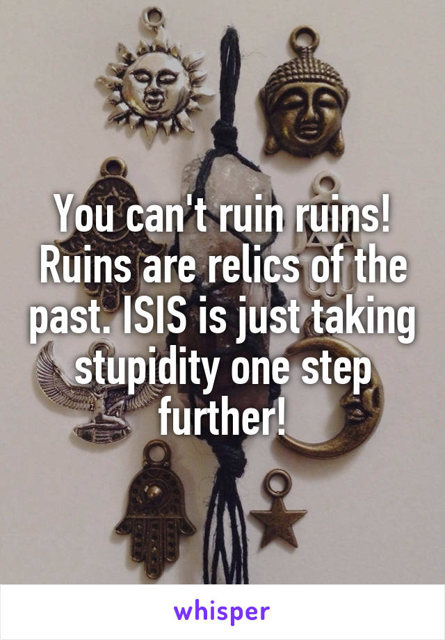 You can't ruin ruins! Ruins are relics of the past. ISIS is just taking stupidity one step further!