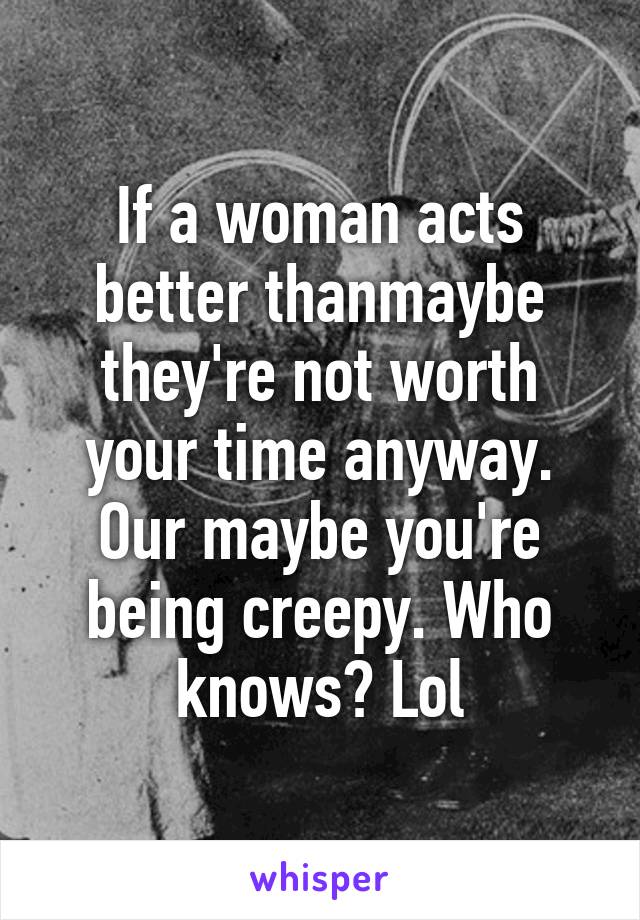 If a woman acts better thanmaybe they're not worth your time anyway. Our maybe you're being creepy. Who knows? Lol