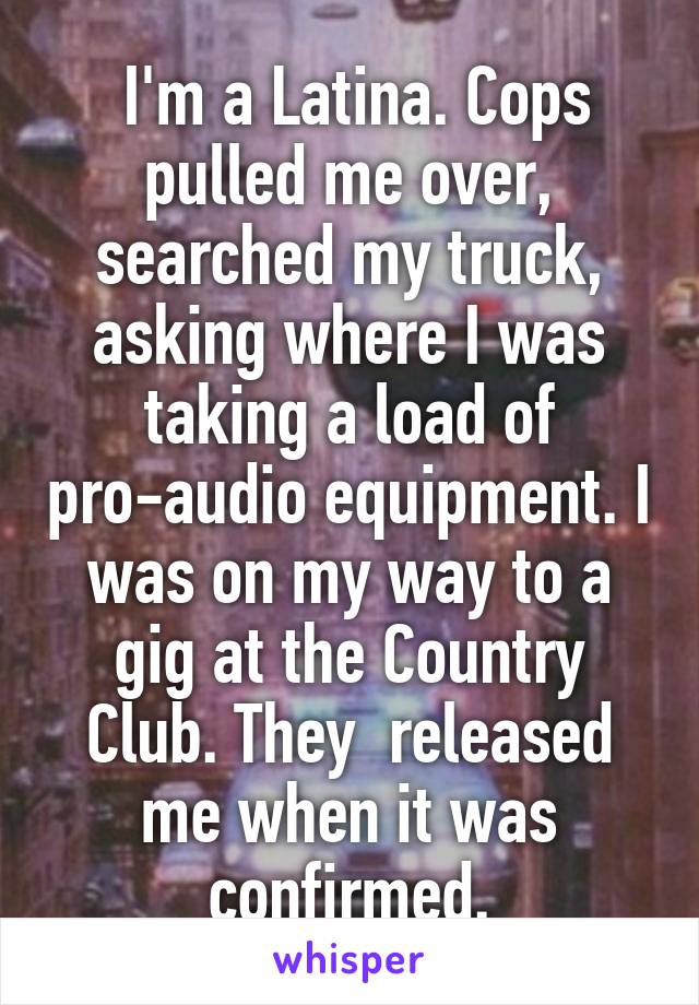  I'm a Latina. Cops pulled me over, searched my truck, asking where I was taking a load of pro-audio equipment. I was on my way to a gig at the Country Club. They  released me when it was confirmed.
