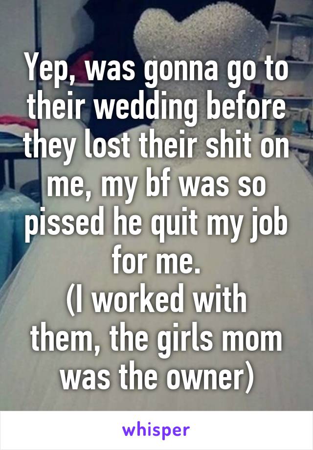 Yep, was gonna go to their wedding before they lost their shit on me, my bf was so pissed he quit my job for me.
(I worked with them, the girls mom was the owner)