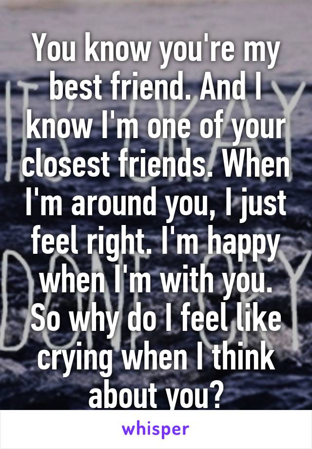 You know you're my best friend. And I know I'm one of your closest friends. When I'm around you, I just feel right. I'm happy when I'm with you. So why do I feel like crying when I think about you?
