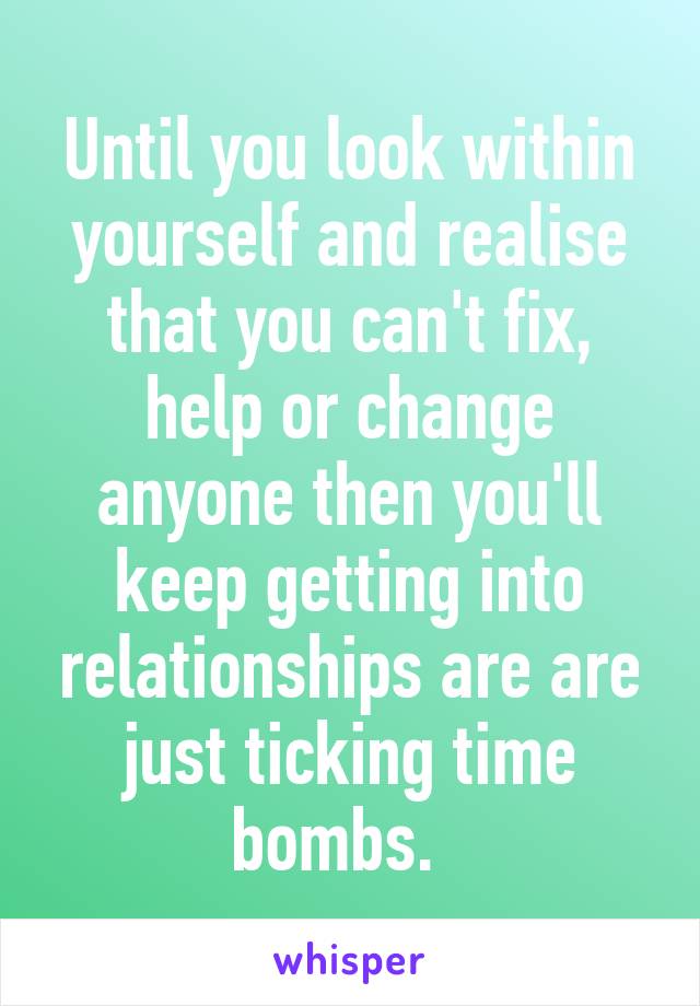 Until you look within yourself and realise that you can't fix, help or change anyone then you'll keep getting into relationships are are just ticking time bombs.  