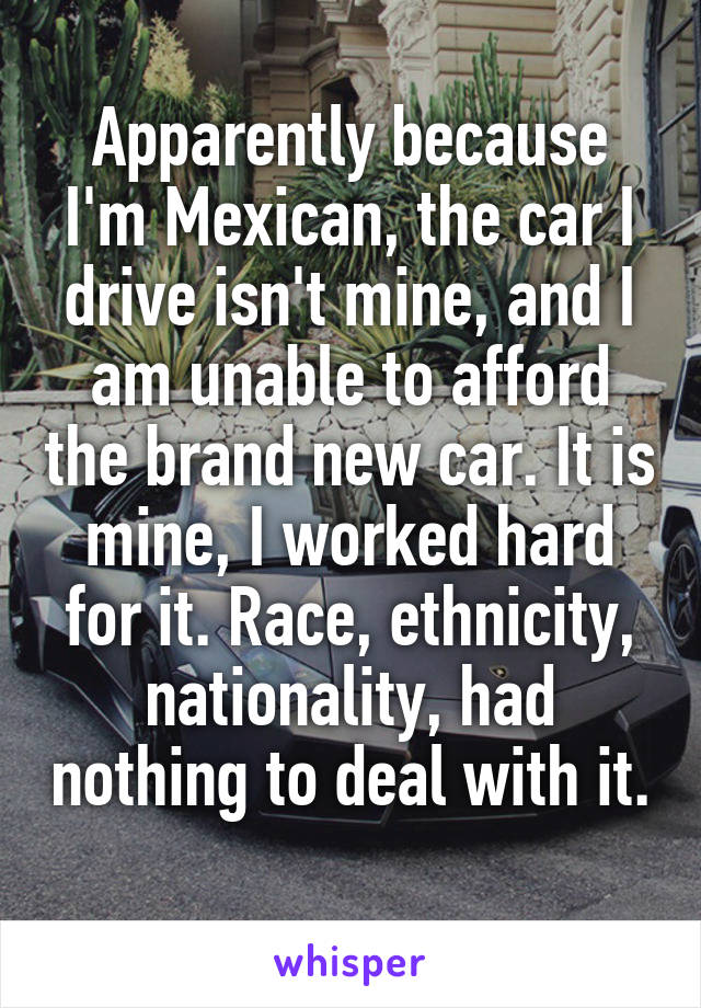 Apparently because I'm Mexican, the car I drive isn't mine, and I am unable to afford the brand new car. It is mine, I worked hard for it. Race, ethnicity, nationality, had nothing to deal with it. 