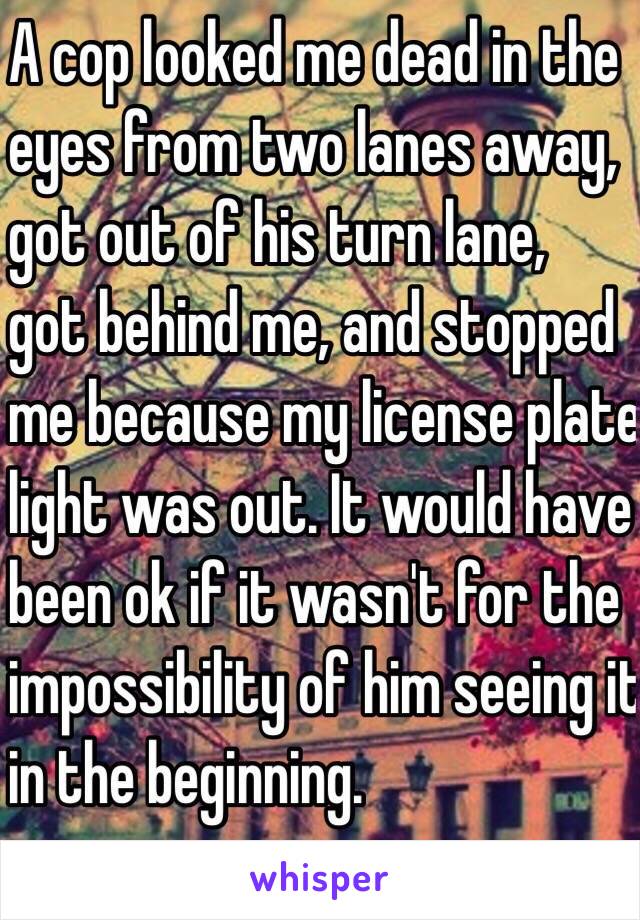 A cop looked me dead in the
eyes from two lanes away,
got out of his turn lane,
got behind me, and stopped
me because my license plate 
light was out. It would have 
been ok if it wasn't for the
impossibility of him seeing it 
in the beginning.