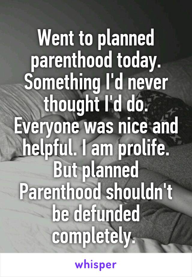Went to planned parenthood today. Something I'd never thought I'd do. Everyone was nice and helpful. I am prolife. But planned
Parenthood shouldn't be defunded completely. 