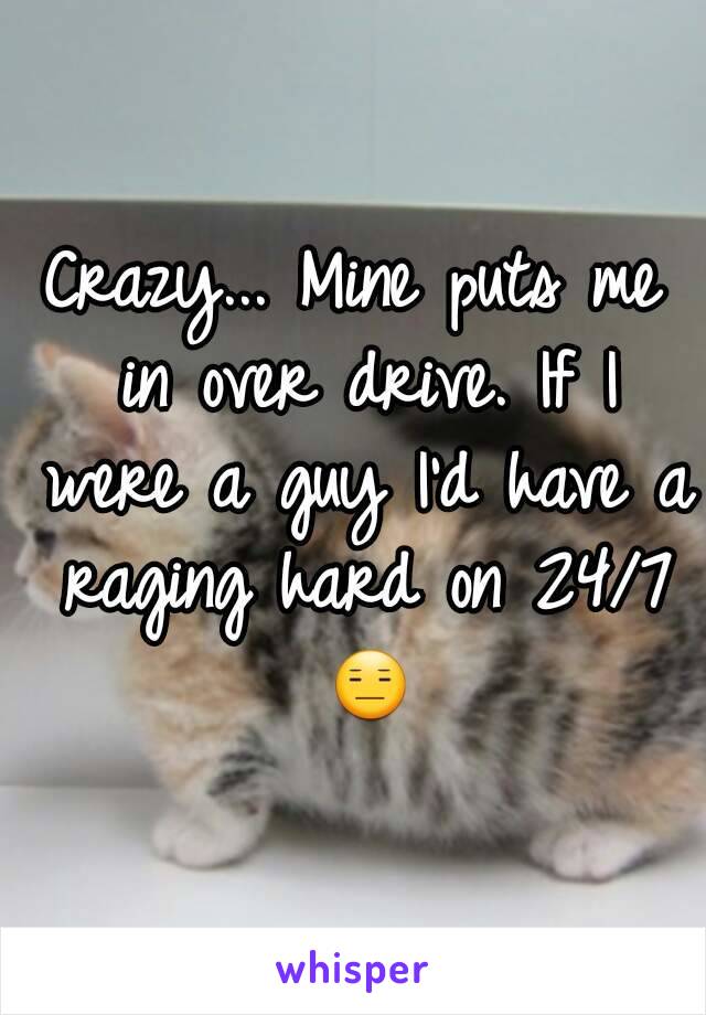 Crazy... Mine puts me in over drive. If I were a guy I'd have a raging hard on 24/7 😑