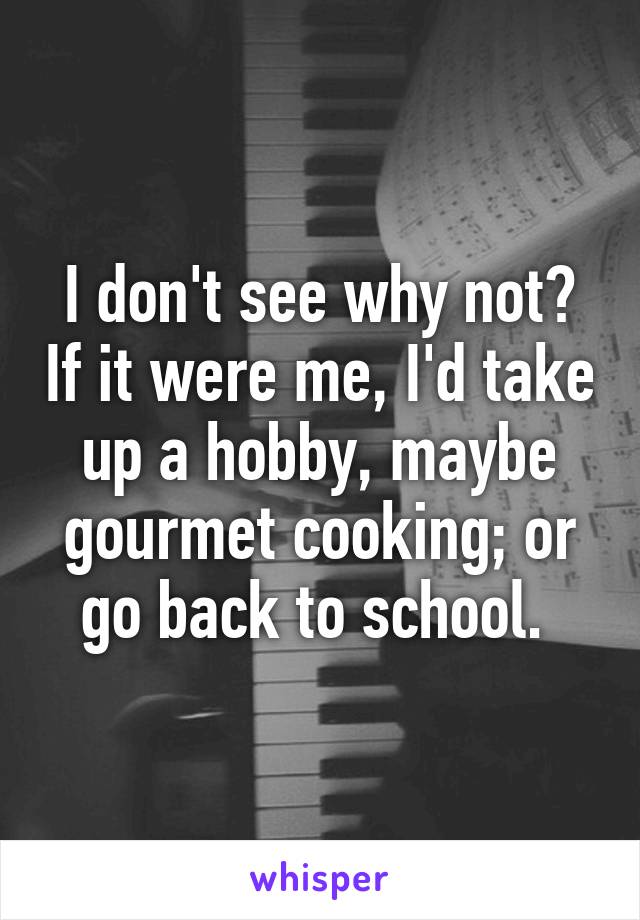 i-don-t-see-why-not-if-it-were-me-i-d-take-up-a-hobby-maybe-gourmet