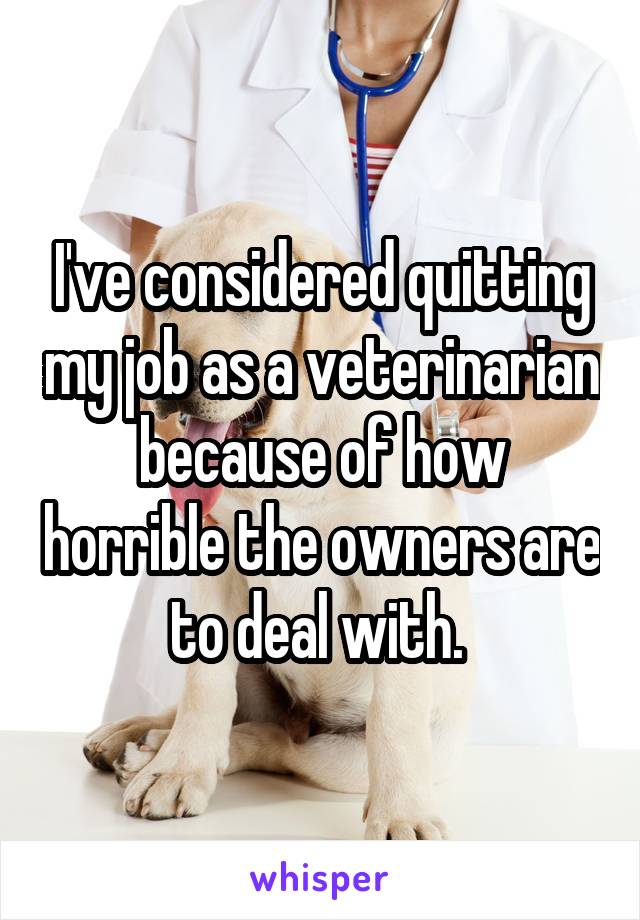 I've considered quitting my job as a veterinarian because of how horrible the owners are to deal with. 