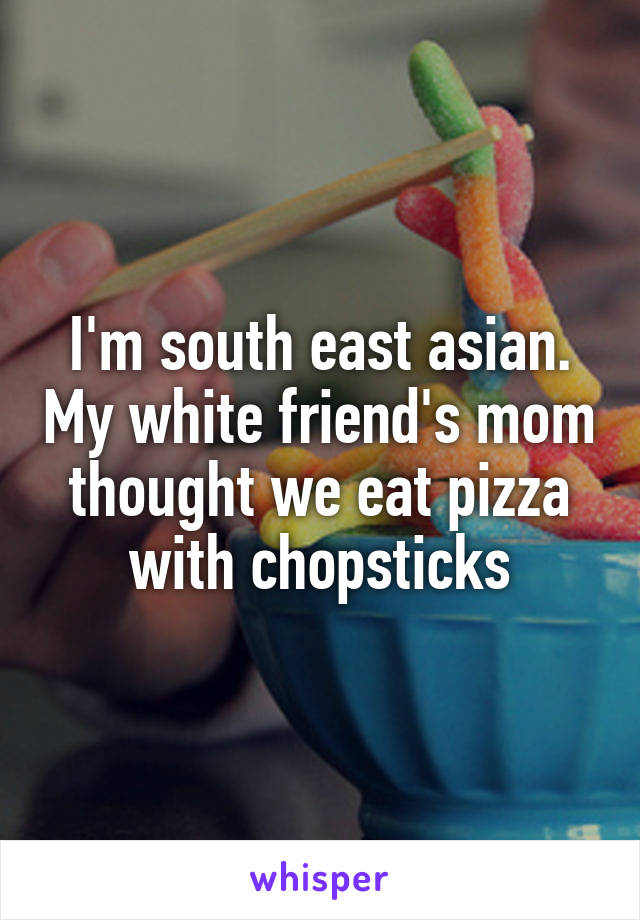 I'm south east asian. My white friend's mom thought we eat pizza with chopsticks
