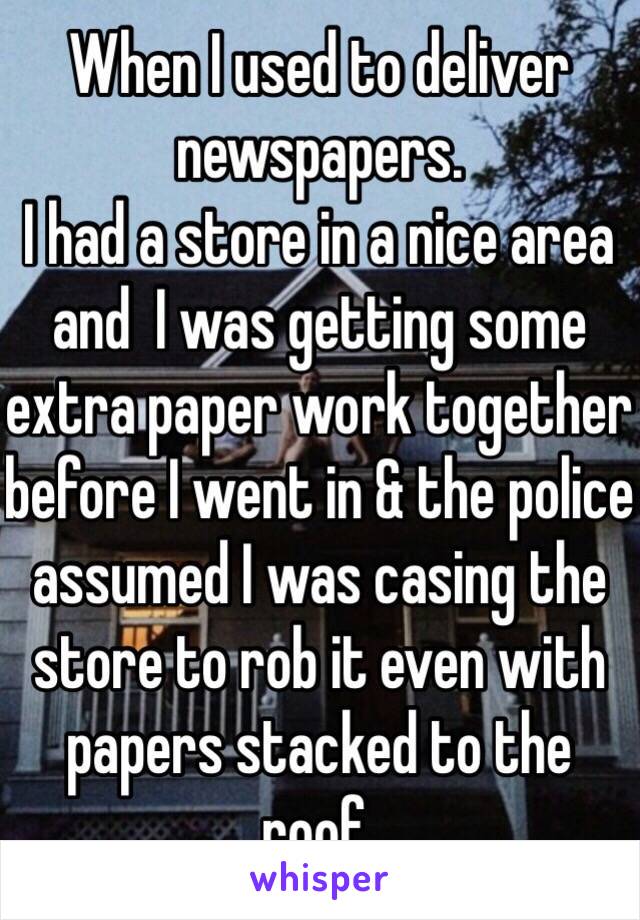 When I used to deliver newspapers. 
I had a store in a nice area and  I was getting some extra paper work together before I went in & the police assumed I was casing the store to rob it even with papers stacked to the roof.