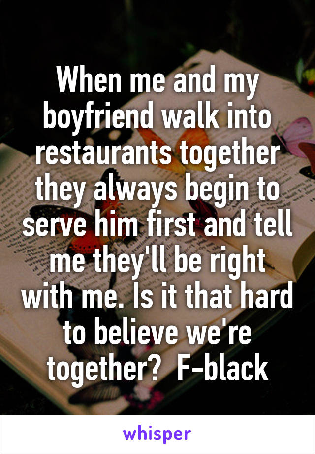 When me and my boyfriend walk into restaurants together they always begin to serve him first and tell me they'll be right with me. Is it that hard to believe we're together?  F-black