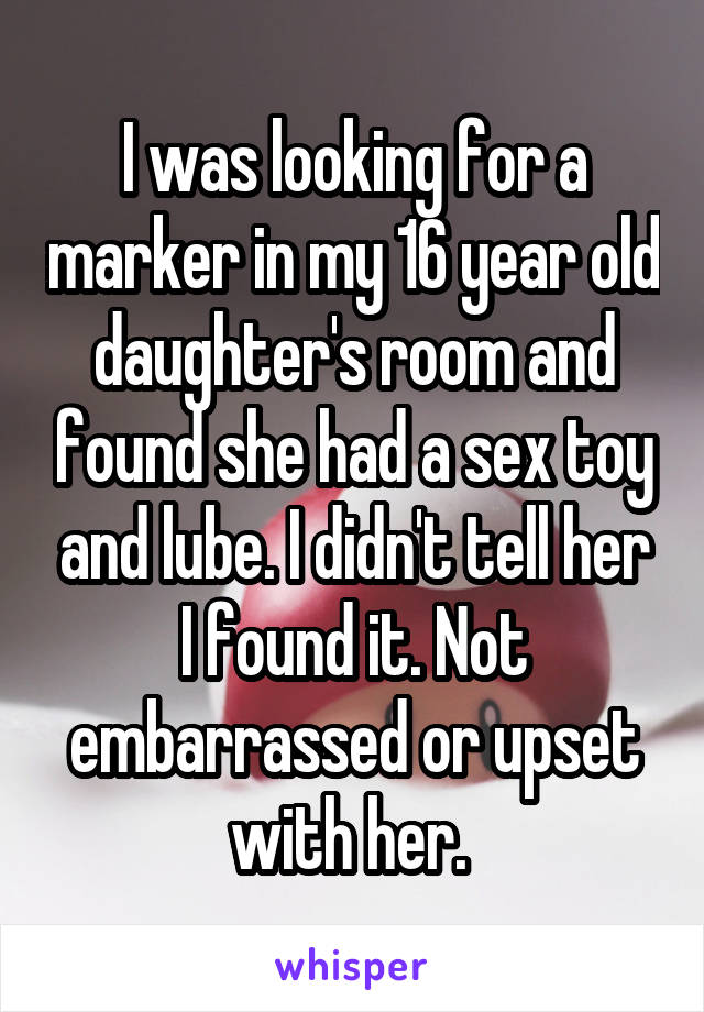 I was looking for a marker in my 16 year old daughter's room and found she had a sex toy and lube. I didn't tell her I found it. Not embarrassed or upset with her. 