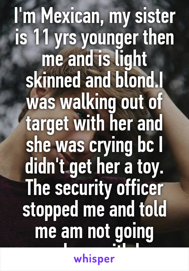 I'm Mexican, my sister is 11 yrs younger then me and is light skinned and blond.I was walking out of target with her and she was crying bc I didn't get her a toy. The security officer stopped me and told me am not going anywhere with her.