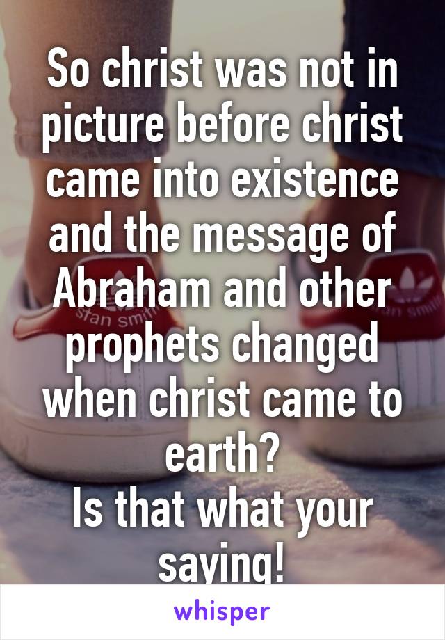 So christ was not in picture before christ came into existence and the message of Abraham and other prophets changed when christ came to earth?
Is that what your saying!