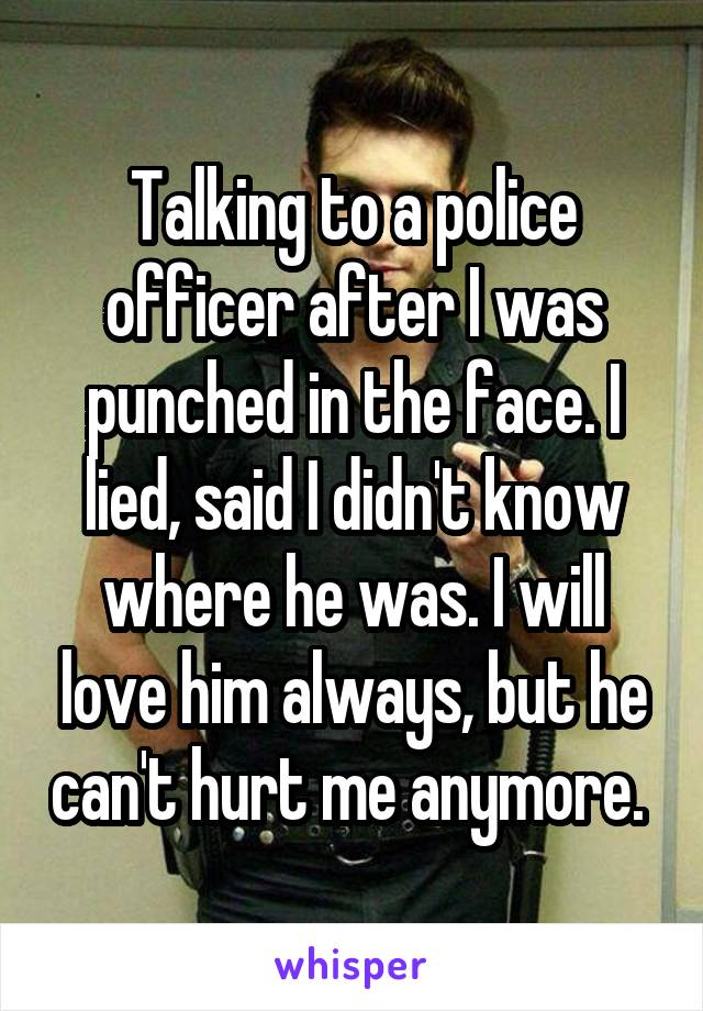 Talking to a police officer after I was punched in the face. I lied, said I didn't know where he was. I will love him always, but he can't hurt me anymore. 