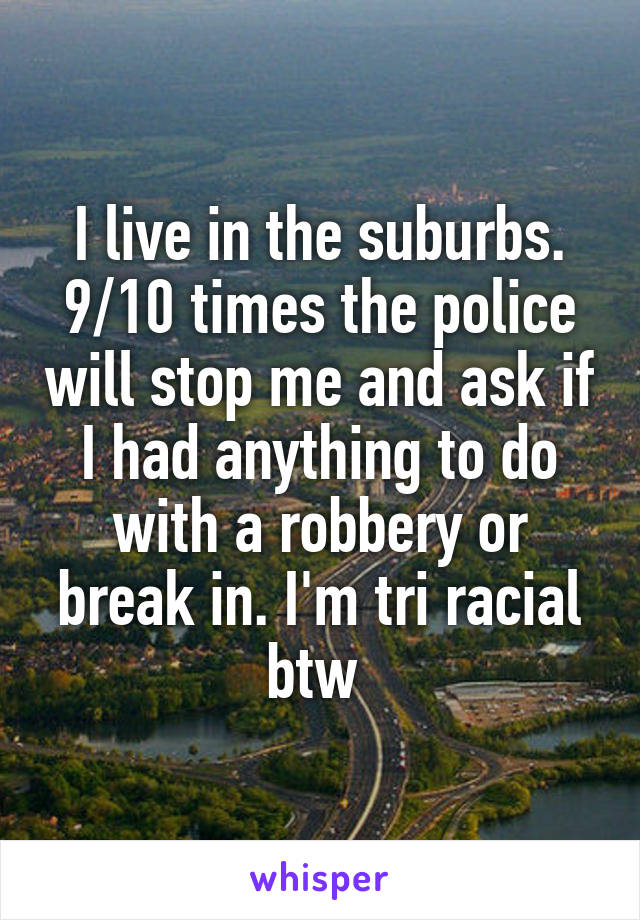 I live in the suburbs. 9/10 times the police will stop me and ask if I had anything to do with a robbery or break in. I'm tri racial btw 