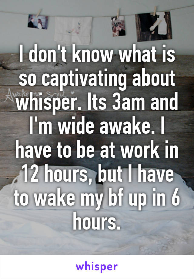 I don't know what is so captivating about whisper. Its 3am and I'm wide awake. I have to be at work in 12 hours, but I have to wake my bf up in 6 hours.
