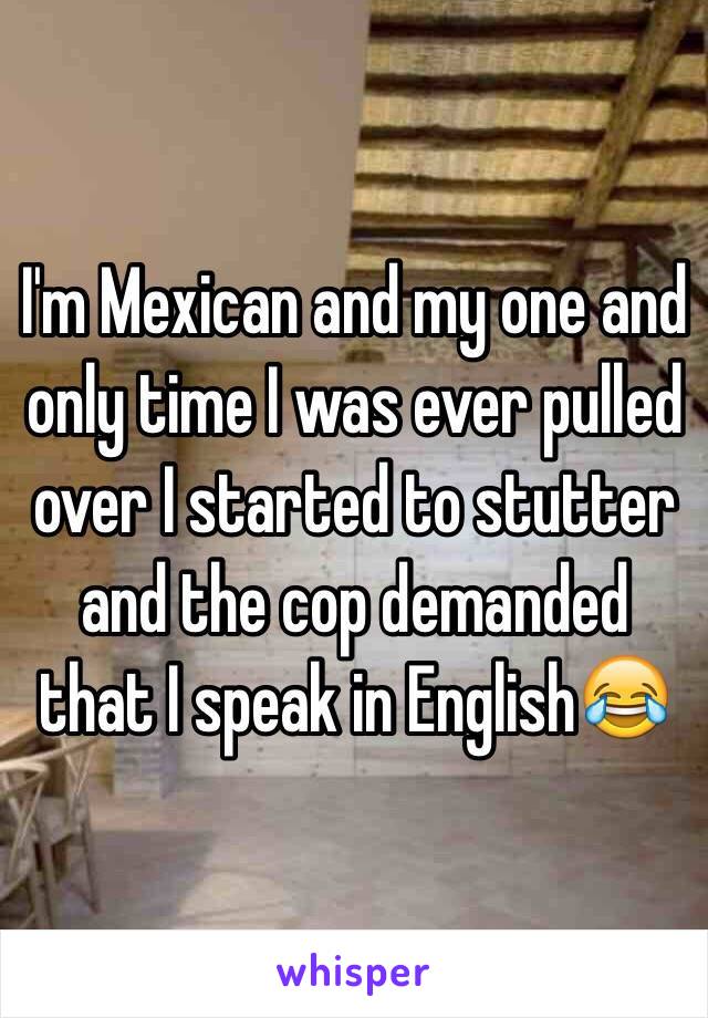I'm Mexican and my one and only time I was ever pulled over I started to stutter and the cop demanded that I speak in English😂 