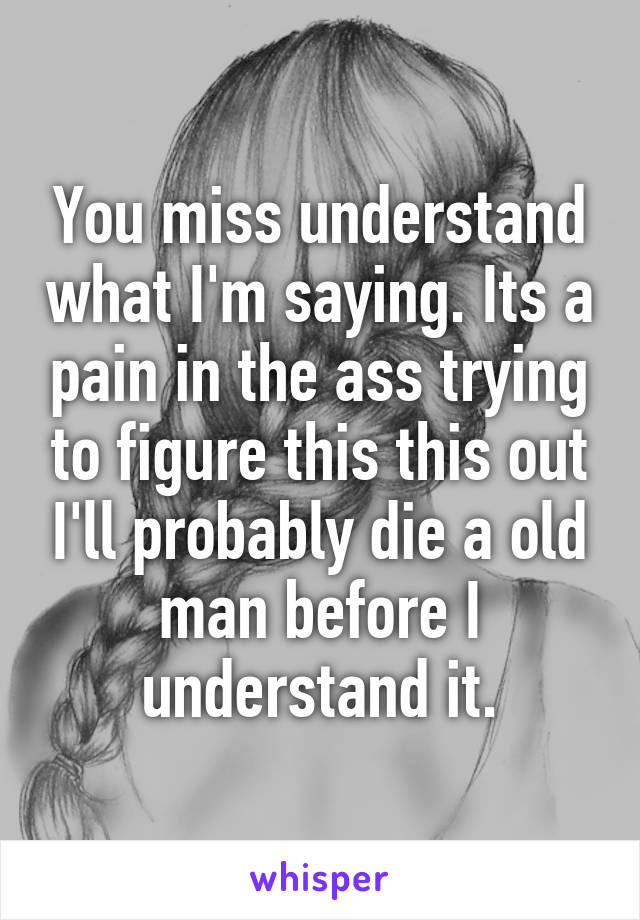 You miss understand what I'm saying. Its a pain in the ass trying to figure this this out I'll probably die a old man before I understand it.