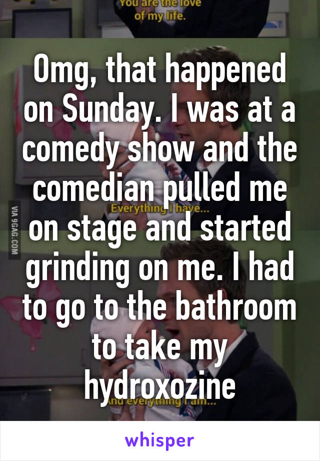 Omg, that happened on Sunday. I was at a comedy show and the comedian pulled me on stage and started grinding on me. I had to go to the bathroom to take my hydroxozine