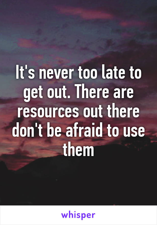 It's never too late to get out. There are resources out there don't be afraid to use them