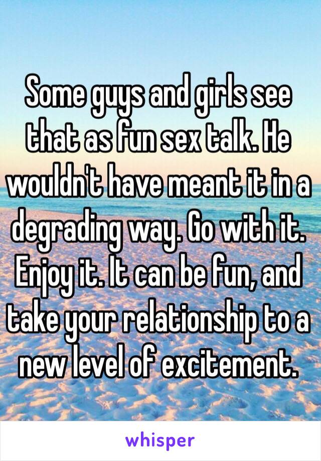 Some guys and girls see that as fun sex talk. He wouldn't have meant it in a degrading way. Go with it. Enjoy it. It can be fun, and take your relationship to a new level of excitement. 