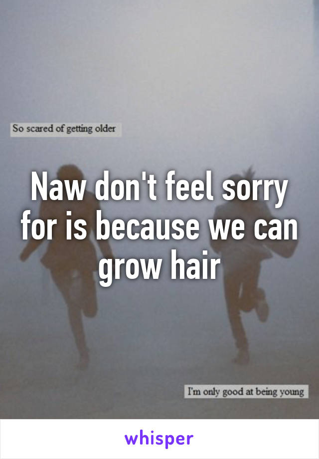 Naw don't feel sorry for is because we can grow hair