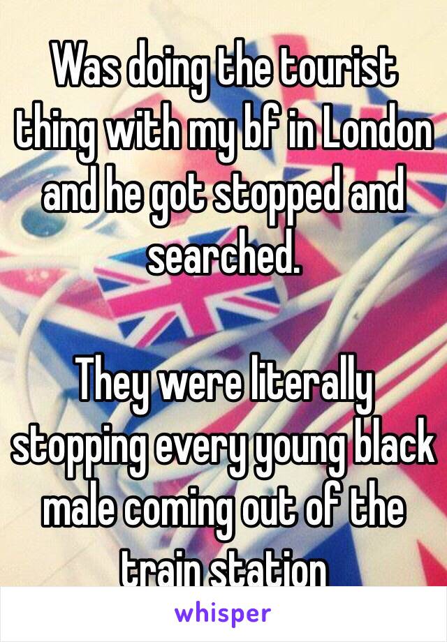 Was doing the tourist thing with my bf in London and he got stopped and searched. 

They were literally stopping every young black male coming out of the train station 