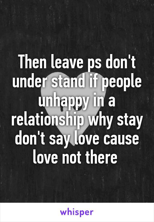 Then leave ps don't under stand if people unhappy in a relationship why stay don't say love cause love not there 